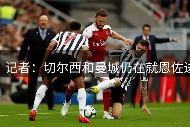 记者：切尔西和曼城仍在就恩佐进行谈判，目前尚未达成协议